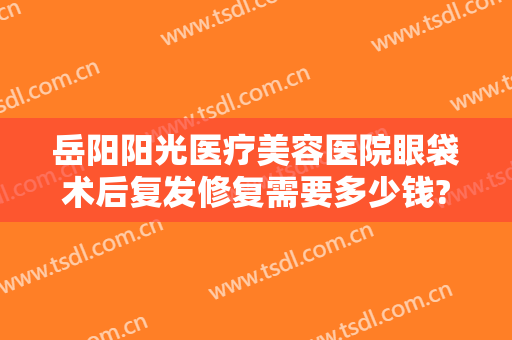 岳阳阳光医疗美容医院眼袋术后复发修复需要多少钱?怎么样?
