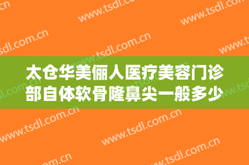 太仓华美俪人医疗美容门诊部自体软骨隆鼻尖一般多少钱?可靠吗?(太仓俪人整形是正规的医美吗)