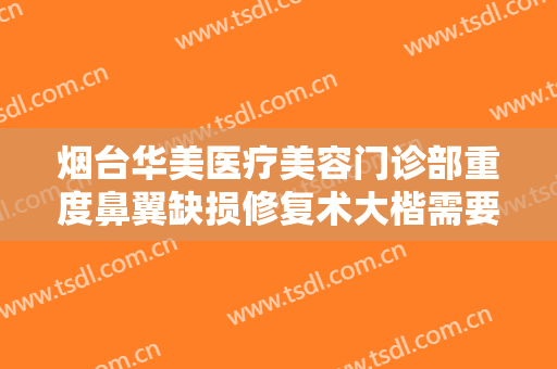 烟台华美医疗美容门诊部重度鼻翼缺损修复术大楷需要多少费用?靠谱吗?