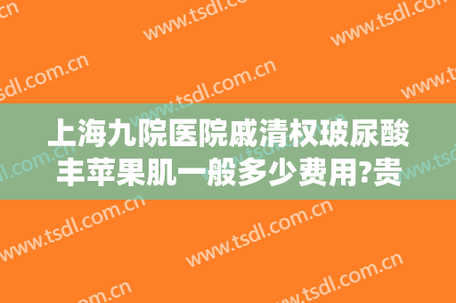 上海九院医院戚清权玻尿酸丰苹果肌一般多少费用?贵不贵?(上海九院玻尿酸价目表)