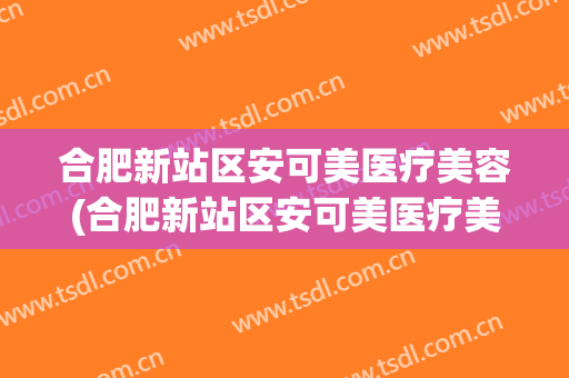合肥新站区安可美医疗美容(合肥新站区安可美医疗美容门诊部)