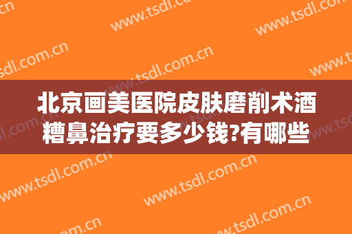 北京画美医院皮肤磨削术酒糟鼻治疗要多少钱?有哪些优势?(酒糟鼻毛孔粗大做什么医美项目比较好)
