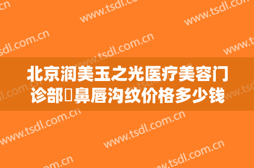 北京润美玉之光医疗美容门诊部袪鼻唇沟纹价格多少钱?效果怎么样?(润美玉之光美容整形医院)