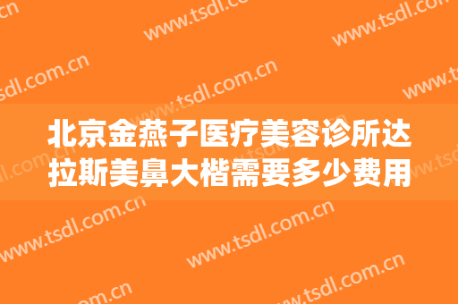 北京金燕子医疗美容诊所达拉斯美鼻大楷需要多少费用?贵不贵?(北京金燕子医疗美容口碑好吗)