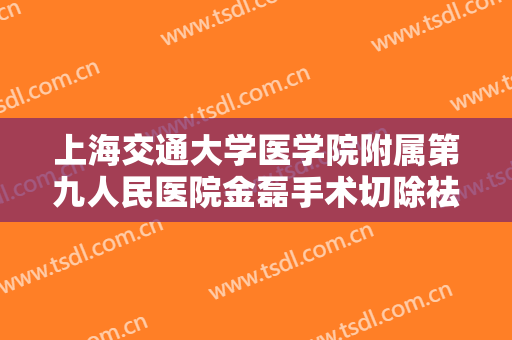 上海交通大学医学院附属第九人民医院金磊手术切除祛疤什么价格?效果怎么样?