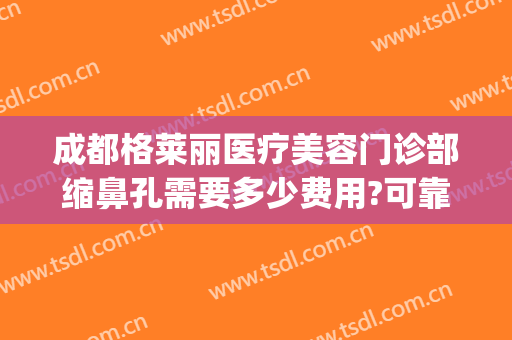 成都格莱丽医疗美容门诊部缩鼻孔需要多少费用?可靠吗?(成都格莱丽整形美容正规吗)