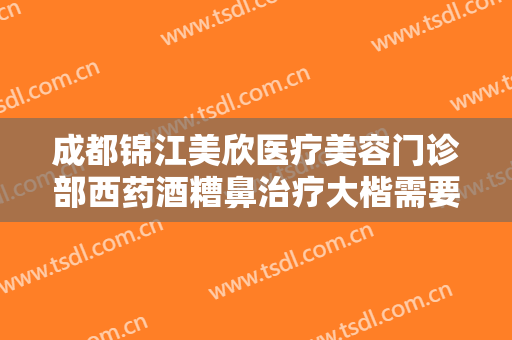成都锦江美欣医疗美容门诊部西药酒糟鼻治疗大楷需要多少钱?可靠吗?
