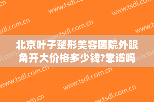 北京叶子整形美容医院外眼角开大价格多少钱?靠谱吗?(北京叶子做双眼皮怎么样)