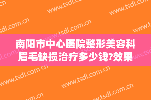 南阳市中心医院整形美容科眉毛缺损治疗多少钱?效果怎么样?(南阳医美整形美容医院咋样)