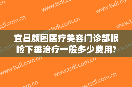 宜昌颜图医疗美容门诊部眼睑下垂治疗一般多少费用?有哪些优势?(下眼睑皱纹医美)