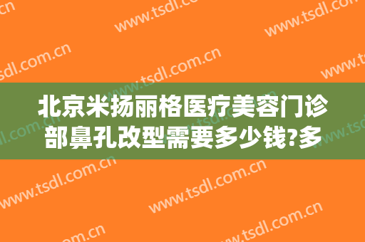 北京米扬丽格医疗美容门诊部鼻孔改型需要多少钱?多长时间恢复?(米扬丽格整形医院怎么样)