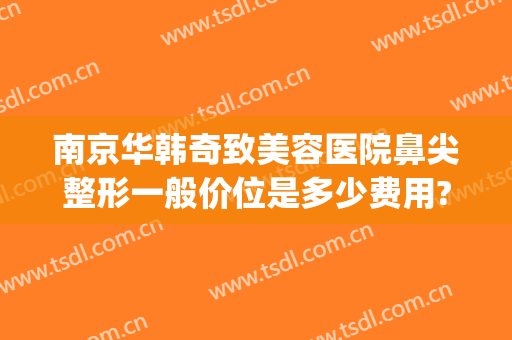 南京华韩奇致美容医院鼻尖整形一般价位是多少费用?多长时间恢复?(韩式鼻尖整形价格)