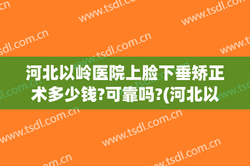 河北以岭医院上脸下垂矫正术多少钱?可靠吗?(河北以岭医院整形美容科怎么样)