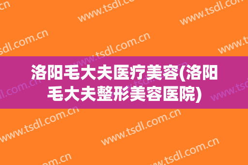 洛阳毛大夫医疗美容(洛阳毛大夫整形美容医院)