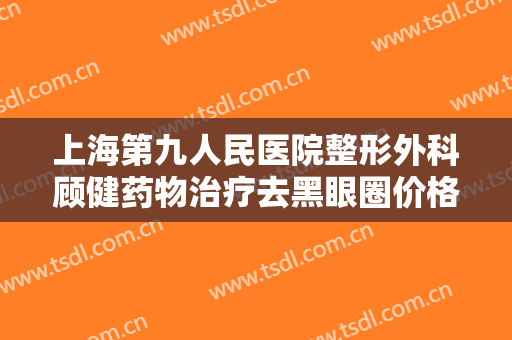 上海第九人民医院整形外科顾健药物治疗去黑眼圈价格多少钱?有哪些优势?