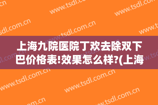上海九院医院丁欢去除双下巴价格表!效果怎么样?(上海九院整下巴专家)