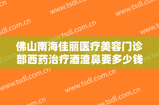 佛山南海佳丽医疗美容门诊部西药治疗酒渣鼻要多少钱?多长时间恢复?