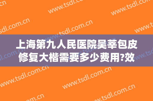 上海第九人民医院吴莘包皮修复大楷需要多少费用?效果怎么样?(上海九院长皮膏科门诊)