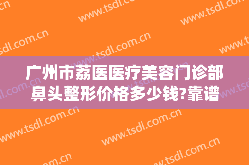 广州市荔医医疗美容门诊部鼻头整形价格多少钱?靠谱吗?(广州荔医整形美容医院地址)