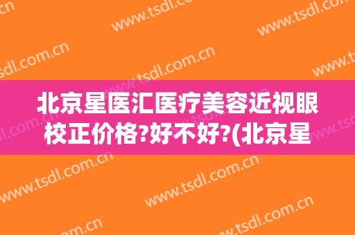 北京星医汇医疗美容近视眼校正价格?好不好?(北京星美医疗美容门诊部口碑怎么样)