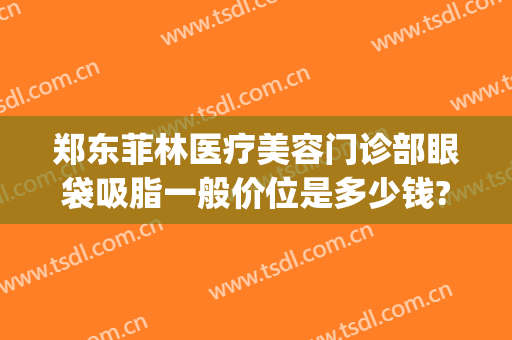 郑东菲林医疗美容门诊部眼袋吸脂一般价位是多少钱?贵不贵?(吸脂眼袋要多少钱)