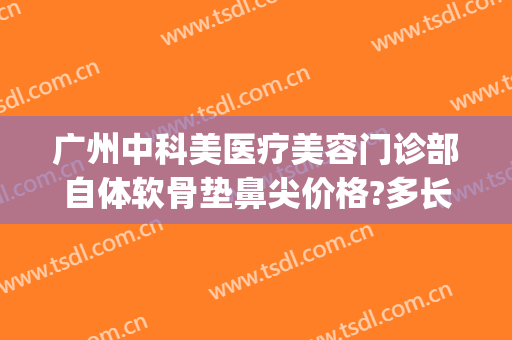 广州中科美医疗美容门诊部自体软骨垫鼻尖价格?多长时间恢复?(中山医美整形)