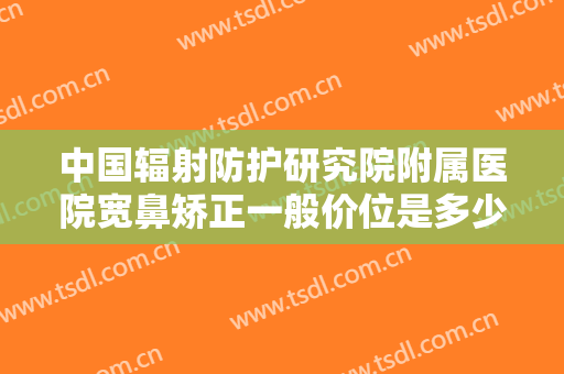 中国辐射防护研究院附属医院宽鼻矫正一般价位是多少钱?好不好?