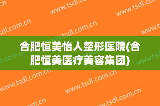 合肥恒美怡人整形医院(合肥恒美医疗美容集团)