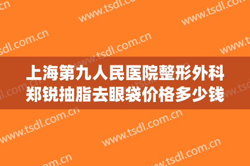 上海第九人民医院整形外科郑锐抽脂去眼袋价格多少钱?怎么样?(上海第九人民医院眼袋整形哪位专家好)
