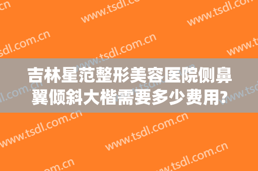 吉林星范整形美容医院侧鼻翼倾斜大楷需要多少费用?需要多久恢复?(星范医美整形医院)