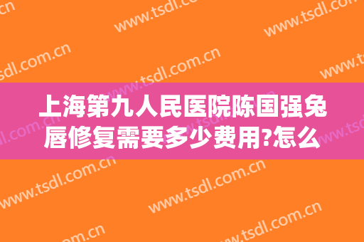 上海第九人民医院陈国强兔唇修复需要多少费用?怎么样?(上海九院唇裂手术找哪个医生好)