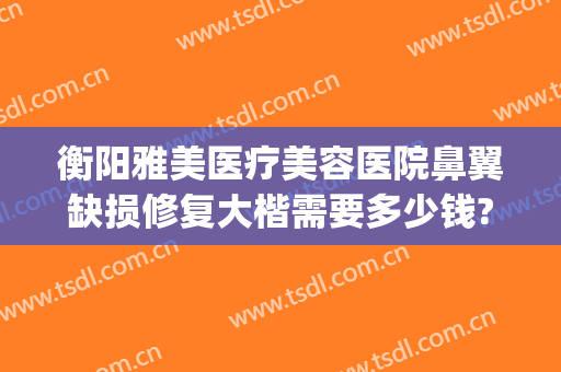 衡阳雅美医疗美容医院鼻翼缺损修复大楷需要多少钱?多长时间恢复?(衡阳雅美整形医院电话地址)