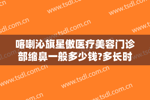 喀喇沁旗星傲医疗美容门诊部缩鼻一般多少钱?多长时间恢复?