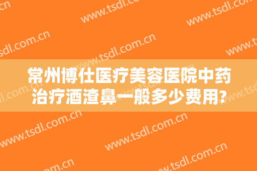 常州博仕医疗美容医院中药治疗酒渣鼻一般多少费用?可靠吗?
