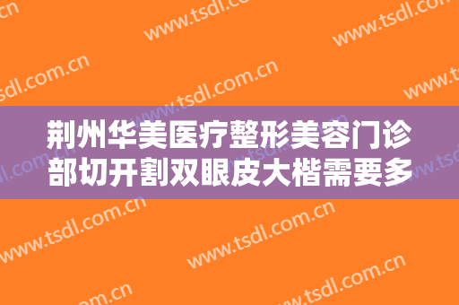 荆州华美医疗整形美容门诊部切开割双眼皮大楷需要多少钱?效果怎么样?