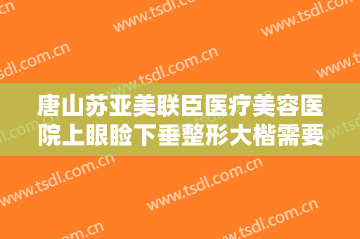唐山苏亚美联臣医疗美容医院上眼睑下垂整形大楷需要多少费用?好不好?