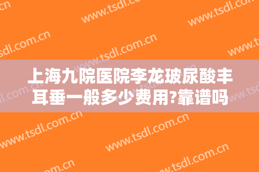 上海九院医院李龙玻尿酸丰耳垂一般多少费用?靠谱吗?