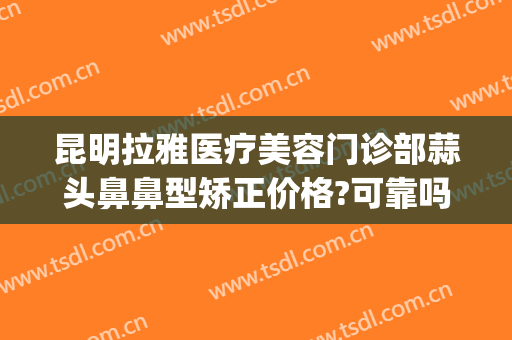 昆明拉雅医疗美容门诊部蒜头鼻鼻型矫正价格?可靠吗?(昆明隆鼻整形)