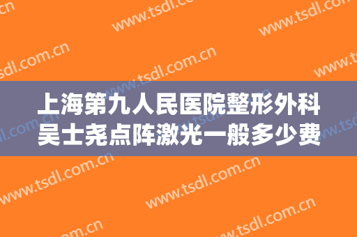上海第九人民医院整形外科吴士尧点阵激光一般多少费用?可靠吗?(上海九院眼睛激光手术)