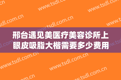 邢台遇见美医疗美容诊所上眼皮吸脂大楷需要多少费用?好不好?(邢台遇见美医疗整形)