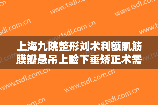 上海九院整形刘术利额肌筋膜瓣悬吊上睑下垂矫正术需要多少费用?有哪些优势?