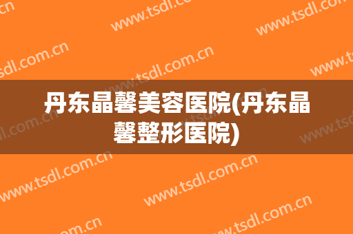 丹东晶馨美容医院(丹东晶馨整形医院)