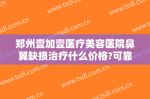 郑州壹加壹医疗美容医院鼻翼缺损治疗什么价格?可靠吗?