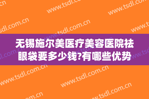 无锡施尔美医疗美容医院祛眼袋要多少钱?有哪些优势?(无锡施尔美和同济祛眼袋哪家好)