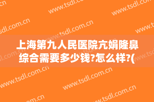上海第九人民医院亢娟隆鼻综合需要多少钱?怎么样?(上海青浦久雅整形医院)