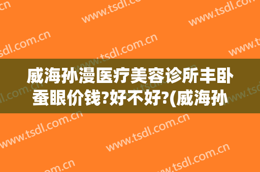 威海孙漫医疗美容诊所丰卧蚕眼价钱?好不好?(威海孙漫整形医院)