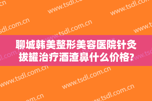 聊城韩美整形美容医院针灸拔罐治疗酒渣鼻什么价格?靠谱吗?