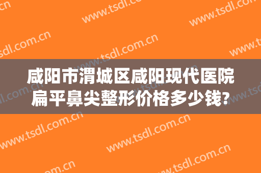 咸阳市渭城区咸阳现代医院扁平鼻尖整形价格多少钱?怎么样?(咸阳现代整形医院咋样)