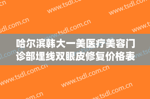 哈尔滨韩大一美医疗美容门诊部埋线双眼皮修复价格表!效果怎么样?(哈尔滨医大一医院美容整形中心)