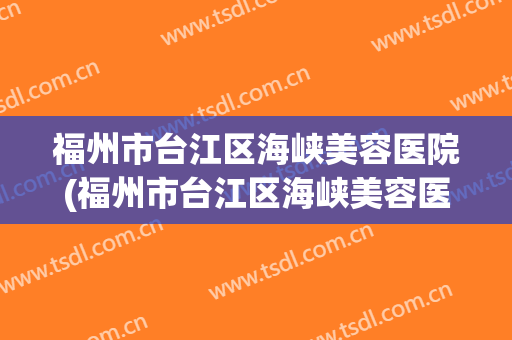 福州市台江区海峡美容医院(福州市台江区海峡美容医院怎么样)